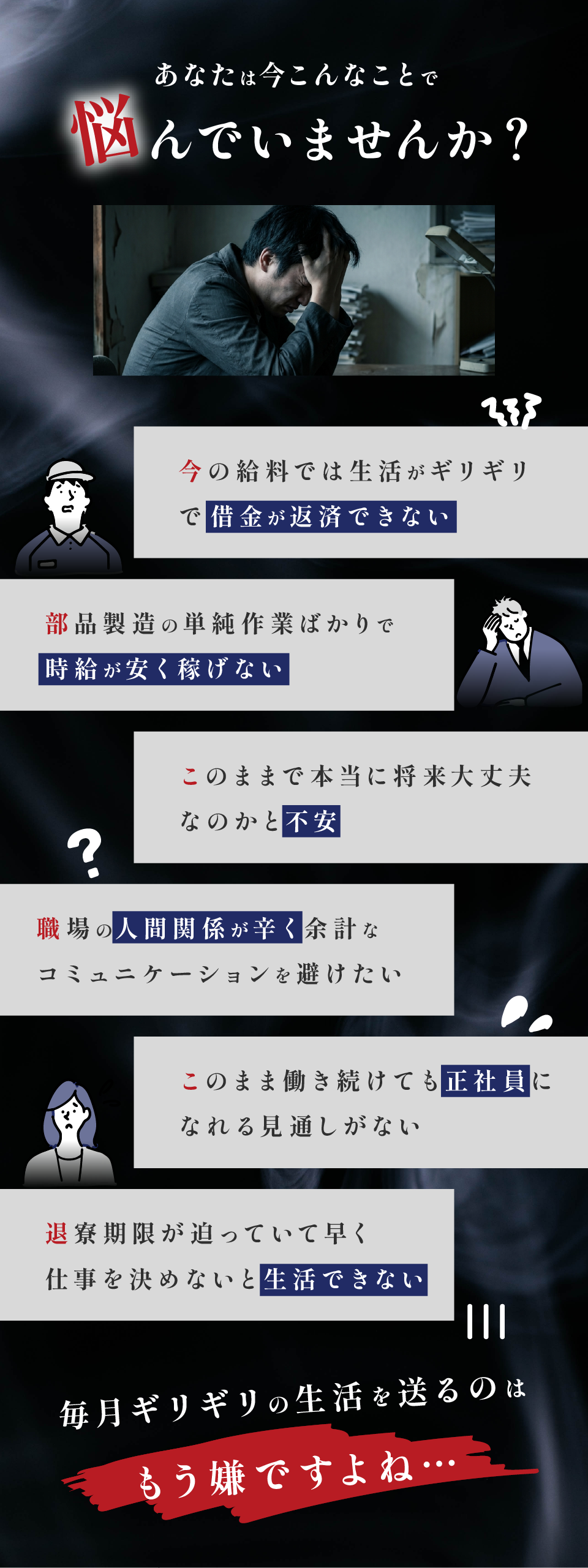 こんなことで悩んでいませんか？

今の給料では生活がギリギリで借金が返済できない
部品製造の単純作業で時給が安く稼げない
このままで本当に将来大丈夫なのかと不安
職場の人間関係が辛く余計なコミュニケーションを避けたい
このまま働き続けても正社員になれる見通しがない
退寮期限が迫っていて早く仕事を決めないと生活できない

給与日前になると「また足りない」と思う。
毎月ギリギリの生活を送るのは嫌ですよね…


でも大丈夫です！
その悩み全部解決できます。
